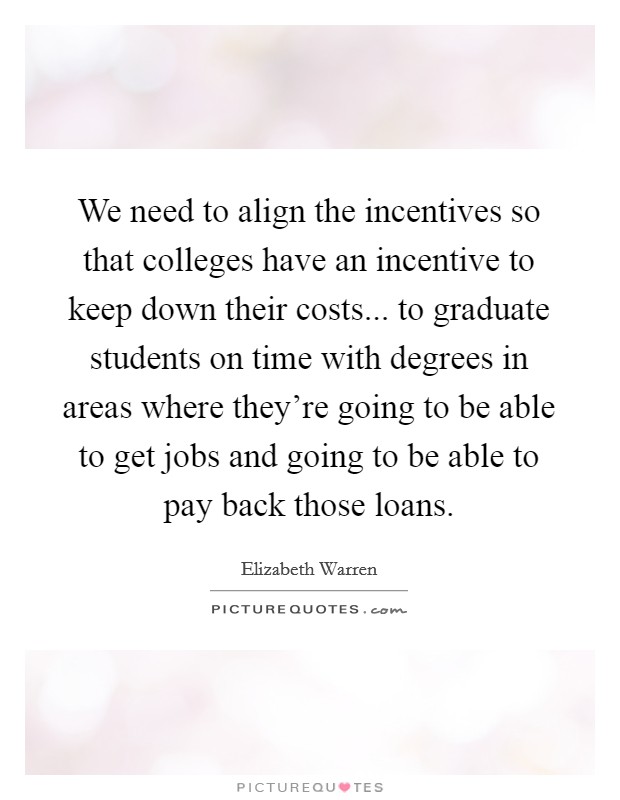 We need to align the incentives so that colleges have an incentive to keep down their costs... to graduate students on time with degrees in areas where they're going to be able to get jobs and going to be able to pay back those loans. Picture Quote #1