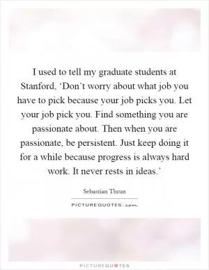 I used to tell my graduate students at Stanford, ‘Don’t worry about what job you have to pick because your job picks you. Let your job pick you. Find something you are passionate about. Then when you are passionate, be persistent. Just keep doing it for a while because progress is always hard work. It never rests in ideas.’ Picture Quote #1