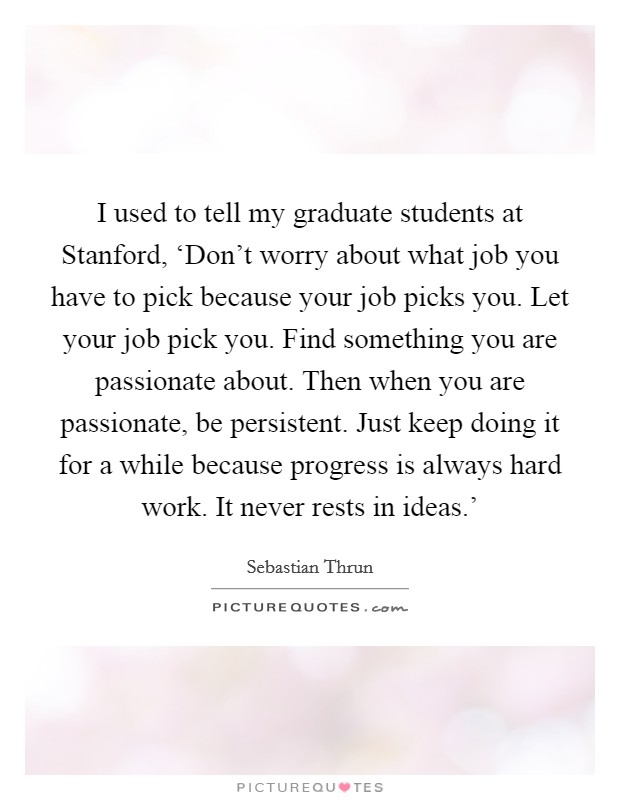 I used to tell my graduate students at Stanford, ‘Don't worry about what job you have to pick because your job picks you. Let your job pick you. Find something you are passionate about. Then when you are passionate, be persistent. Just keep doing it for a while because progress is always hard work. It never rests in ideas.' Picture Quote #1