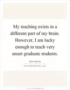 My teaching exists in a different part of my brain. However, I am lucky enough to teach very smart graduate students Picture Quote #1