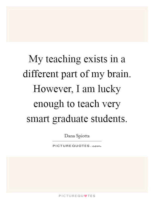 My teaching exists in a different part of my brain. However, I am lucky enough to teach very smart graduate students. Picture Quote #1