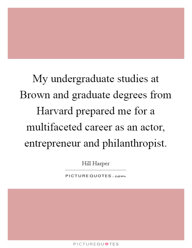 My undergraduate studies at Brown and graduate degrees from Harvard prepared me for a multifaceted career as an actor, entrepreneur and philanthropist. Picture Quote #1