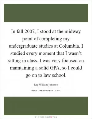 In fall 2007, I stood at the midway point of completing my undergraduate studies at Columbia. I studied every moment that I wasn’t sitting in class. I was very focused on maintaining a solid GPA, so I could go on to law school Picture Quote #1