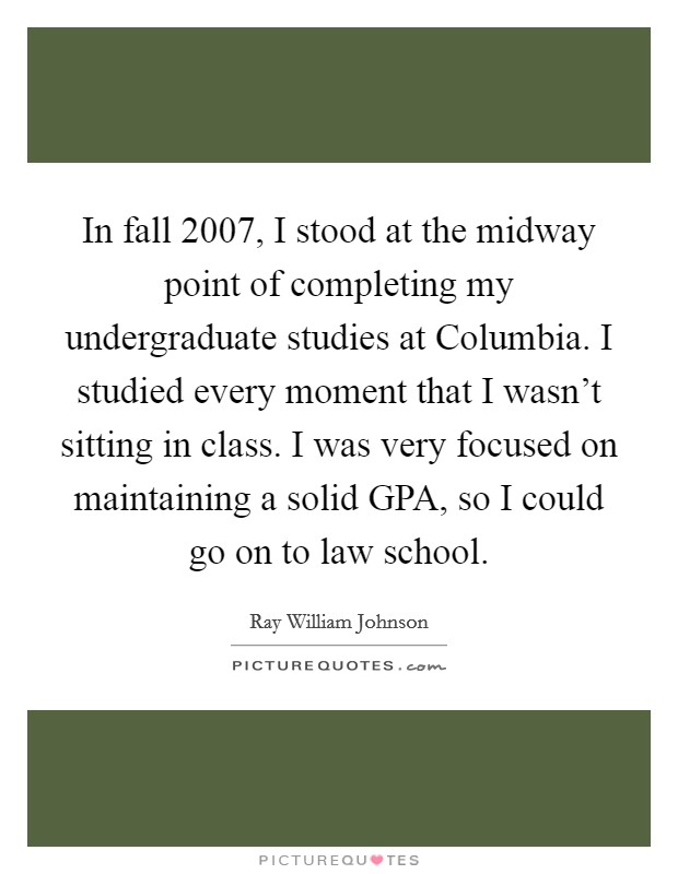 In fall 2007, I stood at the midway point of completing my undergraduate studies at Columbia. I studied every moment that I wasn't sitting in class. I was very focused on maintaining a solid GPA, so I could go on to law school. Picture Quote #1