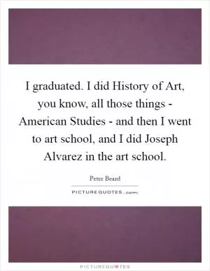 I graduated. I did History of Art, you know, all those things - American Studies - and then I went to art school, and I did Joseph Alvarez in the art school Picture Quote #1