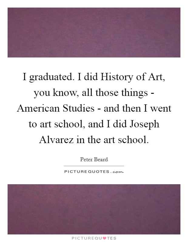 I graduated. I did History of Art, you know, all those things - American Studies - and then I went to art school, and I did Joseph Alvarez in the art school. Picture Quote #1