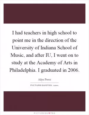 I had teachers in high school to point me in the direction of the University of Indiana School of Music, and after IU, I went on to study at the Academy of Arts in Philadelphia. I graduated in 2006 Picture Quote #1