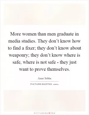 More women than men graduate in media studies. They don’t know how to find a fixer; they don’t know about weaponry; they don’t know where is safe, where is not safe - they just want to prove themselves Picture Quote #1