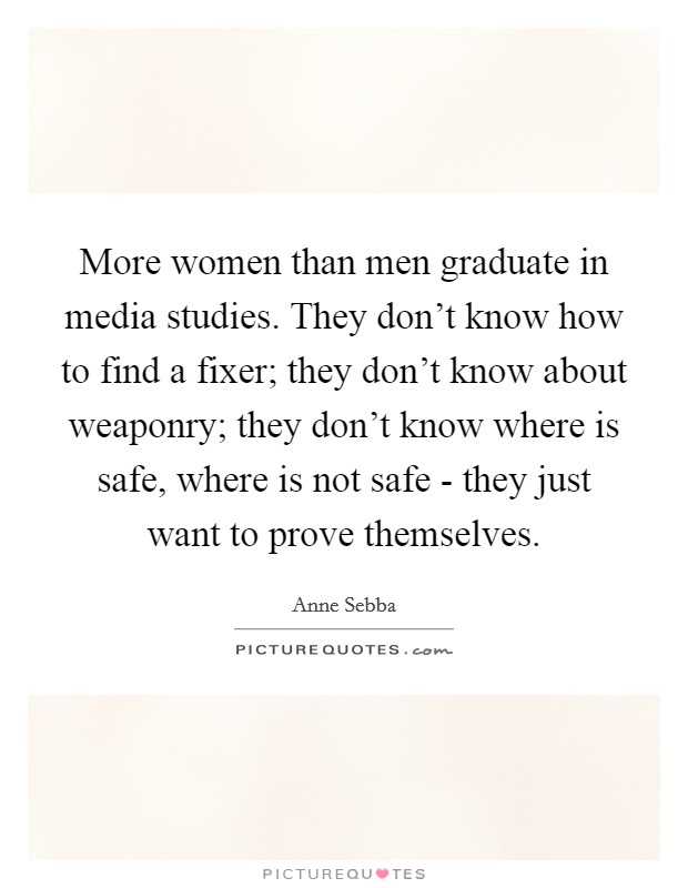 More women than men graduate in media studies. They don't know how to find a fixer; they don't know about weaponry; they don't know where is safe, where is not safe - they just want to prove themselves. Picture Quote #1