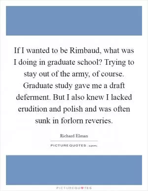 If I wanted to be Rimbaud, what was I doing in graduate school? Trying to stay out of the army, of course. Graduate study gave me a draft deferment. But I also knew I lacked erudition and polish and was often sunk in forlorn reveries Picture Quote #1