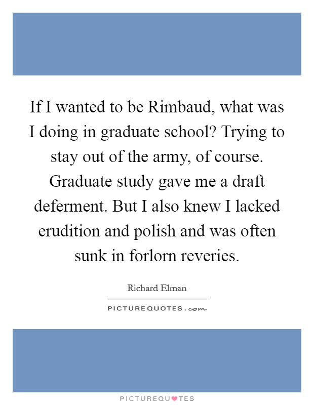 If I wanted to be Rimbaud, what was I doing in graduate school? Trying to stay out of the army, of course. Graduate study gave me a draft deferment. But I also knew I lacked erudition and polish and was often sunk in forlorn reveries. Picture Quote #1