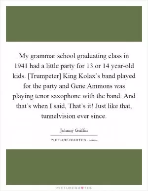 My grammar school graduating class in 1941 had a little party for 13 or 14 year-old kids. [Trumpeter] King Kolax’s band played for the party and Gene Ammons was playing tenor saxophone with the band. And that’s when I said, That’s it! Just like that, tunnelvision ever since Picture Quote #1