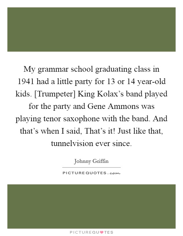My grammar school graduating class in 1941 had a little party for 13 or 14 year-old kids. [Trumpeter] King Kolax's band played for the party and Gene Ammons was playing tenor saxophone with the band. And that's when I said, That's it! Just like that, tunnelvision ever since. Picture Quote #1