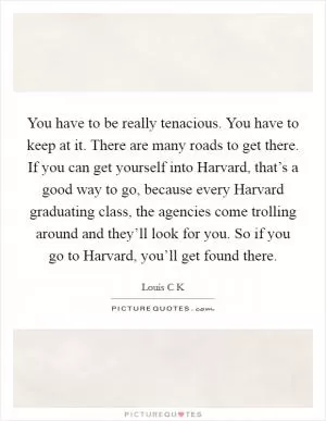 You have to be really tenacious. You have to keep at it. There are many roads to get there. If you can get yourself into Harvard, that’s a good way to go, because every Harvard graduating class, the agencies come trolling around and they’ll look for you. So if you go to Harvard, you’ll get found there Picture Quote #1