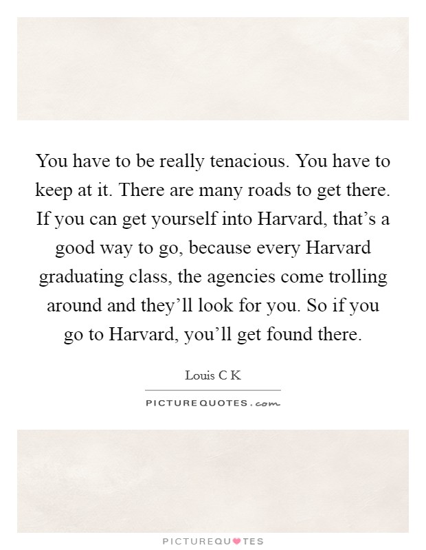 You have to be really tenacious. You have to keep at it. There are many roads to get there. If you can get yourself into Harvard, that's a good way to go, because every Harvard graduating class, the agencies come trolling around and they'll look for you. So if you go to Harvard, you'll get found there. Picture Quote #1