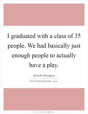 I graduated with a class of 35 people. We had basically just enough people to actually have a play Picture Quote #1