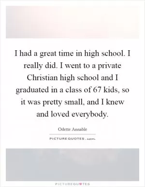 I had a great time in high school. I really did. I went to a private Christian high school and I graduated in a class of 67 kids, so it was pretty small, and I knew and loved everybody Picture Quote #1