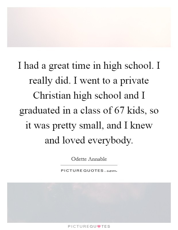 I had a great time in high school. I really did. I went to a private Christian high school and I graduated in a class of 67 kids, so it was pretty small, and I knew and loved everybody. Picture Quote #1