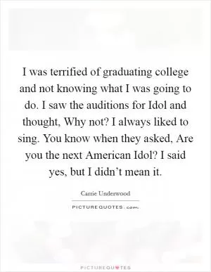 I was terrified of graduating college and not knowing what I was going to do. I saw the auditions for Idol and thought, Why not? I always liked to sing. You know when they asked, Are you the next American Idol? I said yes, but I didn’t mean it Picture Quote #1