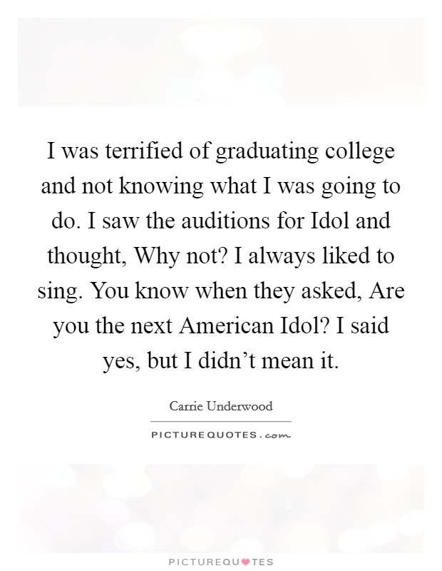 I was terrified of graduating college and not knowing what I was going to do. I saw the auditions for Idol and thought, Why not? I always liked to sing. You know when they asked, Are you the next American Idol? I said yes, but I didn't mean it. Picture Quote #1