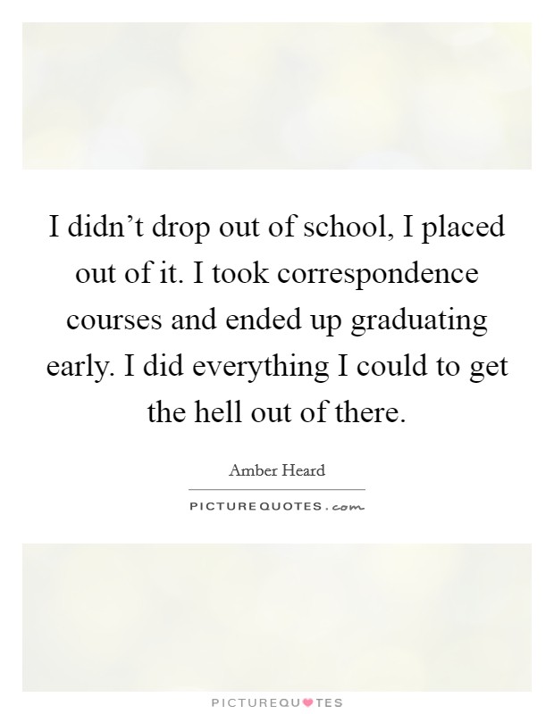 I didn't drop out of school, I placed out of it. I took correspondence courses and ended up graduating early. I did everything I could to get the hell out of there. Picture Quote #1