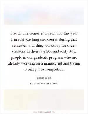 I teach one semester a year, and this year I’m just teaching one course during that semester, a writing workshop for older students in their late 20s and early 30s, people in our graduate program who are already working on a manuscript and trying to bring it to completion Picture Quote #1