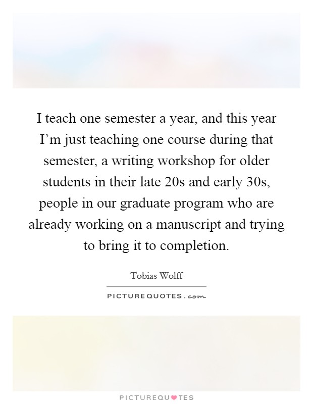 I teach one semester a year, and this year I'm just teaching one course during that semester, a writing workshop for older students in their late 20s and early 30s, people in our graduate program who are already working on a manuscript and trying to bring it to completion. Picture Quote #1