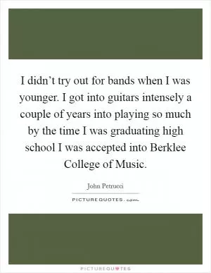 I didn’t try out for bands when I was younger. I got into guitars intensely a couple of years into playing so much by the time I was graduating high school I was accepted into Berklee College of Music Picture Quote #1
