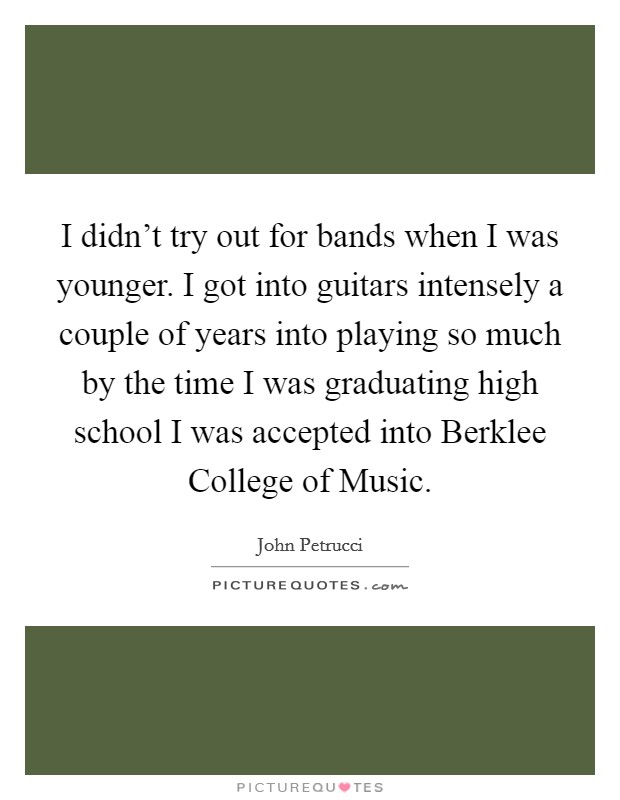 I didn't try out for bands when I was younger. I got into guitars intensely a couple of years into playing so much by the time I was graduating high school I was accepted into Berklee College of Music. Picture Quote #1