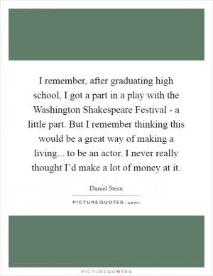 I remember, after graduating high school, I got a part in a play with the Washington Shakespeare Festival - a little part. But I remember thinking this would be a great way of making a living... to be an actor. I never really thought I’d make a lot of money at it Picture Quote #1