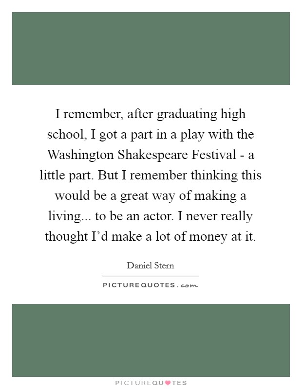 I remember, after graduating high school, I got a part in a play with the Washington Shakespeare Festival - a little part. But I remember thinking this would be a great way of making a living... to be an actor. I never really thought I'd make a lot of money at it. Picture Quote #1