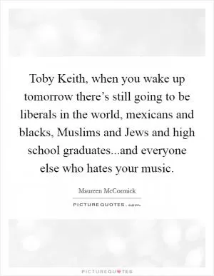 Toby Keith, when you wake up tomorrow there’s still going to be liberals in the world, mexicans and blacks, Muslims and Jews and high school graduates...and everyone else who hates your music Picture Quote #1