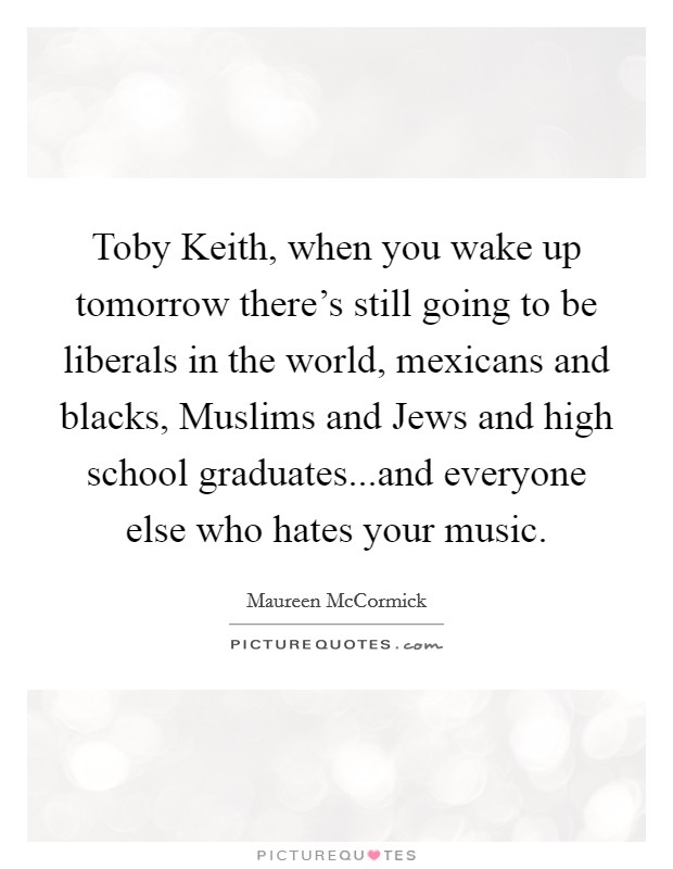 Toby Keith, when you wake up tomorrow there's still going to be liberals in the world, mexicans and blacks, Muslims and Jews and high school graduates...and everyone else who hates your music. Picture Quote #1