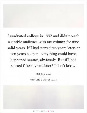 I graduated college in 1992 and didn’t reach a sizable audience with my column for nine solid years. If I had started ten years later, or ten years sooner, everything could have happened sooner, obviously. But if I had started fifteen years later? I don’t know Picture Quote #1