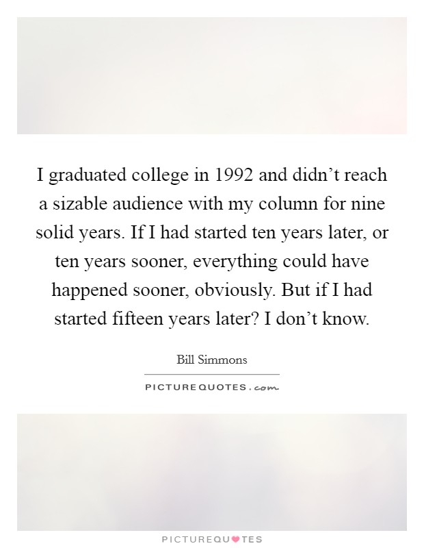 I graduated college in 1992 and didn't reach a sizable audience with my column for nine solid years. If I had started ten years later, or ten years sooner, everything could have happened sooner, obviously. But if I had started fifteen years later? I don't know. Picture Quote #1