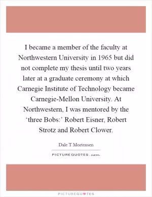 I became a member of the faculty at Northwestern University in 1965 but did not complete my thesis until two years later at a graduate ceremony at which Carnegie Institute of Technology became Carnegie-Mellon University. At Northwestern, I was mentored by the ‘three Bobs:’ Robert Eisner, Robert Strotz and Robert Clower Picture Quote #1