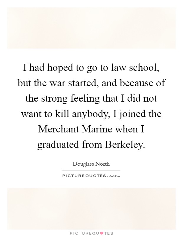 I had hoped to go to law school, but the war started, and because of the strong feeling that I did not want to kill anybody, I joined the Merchant Marine when I graduated from Berkeley. Picture Quote #1
