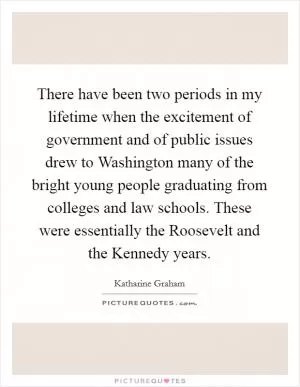 There have been two periods in my lifetime when the excitement of government and of public issues drew to Washington many of the bright young people graduating from colleges and law schools. These were essentially the Roosevelt and the Kennedy years Picture Quote #1