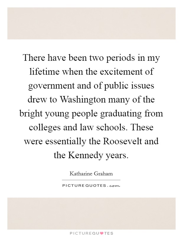 There have been two periods in my lifetime when the excitement of government and of public issues drew to Washington many of the bright young people graduating from colleges and law schools. These were essentially the Roosevelt and the Kennedy years. Picture Quote #1