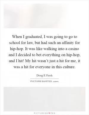 When I graduated, I was going to go to school for law, but had such an affinity for hip-hop. It was like walking into a casino and I decided to bet everything on hip-hop, and I hit! My hit wasn’t just a hit for me, it was a hit for everyone in this culture Picture Quote #1