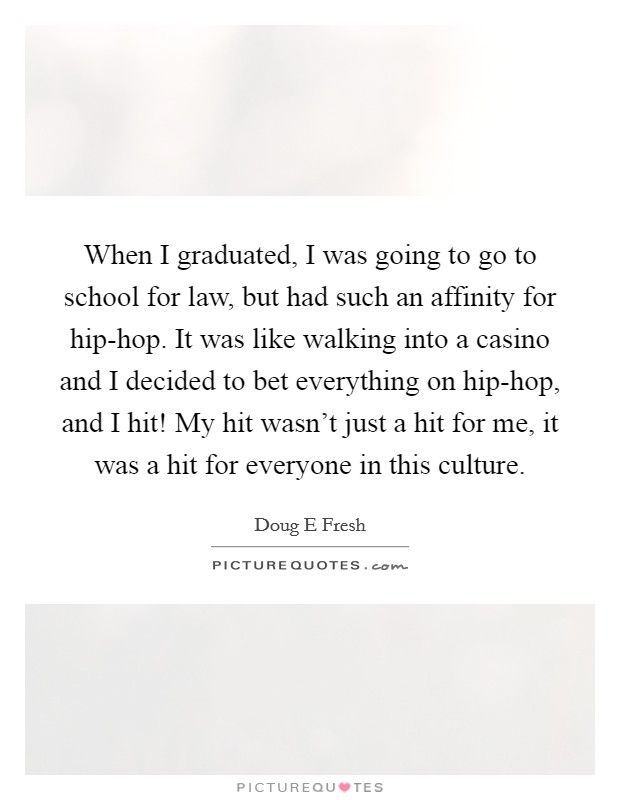 When I graduated, I was going to go to school for law, but had such an affinity for hip-hop. It was like walking into a casino and I decided to bet everything on hip-hop, and I hit! My hit wasn't just a hit for me, it was a hit for everyone in this culture. Picture Quote #1