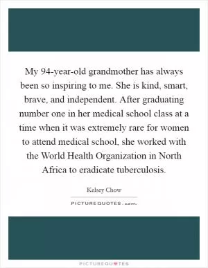 My 94-year-old grandmother has always been so inspiring to me. She is kind, smart, brave, and independent. After graduating number one in her medical school class at a time when it was extremely rare for women to attend medical school, she worked with the World Health Organization in North Africa to eradicate tuberculosis Picture Quote #1