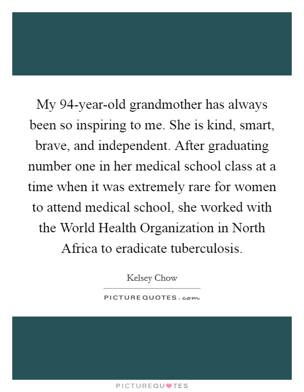 My 94-year-old grandmother has always been so inspiring to me. She is kind, smart, brave, and independent. After graduating number one in her medical school class at a time when it was extremely rare for women to attend medical school, she worked with the World Health Organization in North Africa to eradicate tuberculosis. Picture Quote #1