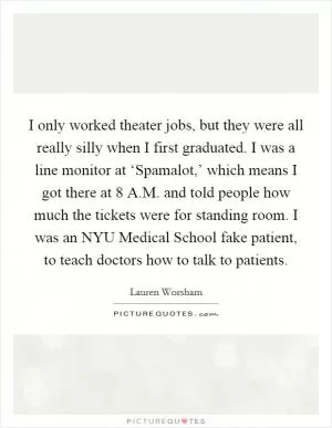 I only worked theater jobs, but they were all really silly when I first graduated. I was a line monitor at ‘Spamalot,’ which means I got there at 8 A.M. and told people how much the tickets were for standing room. I was an NYU Medical School fake patient, to teach doctors how to talk to patients Picture Quote #1