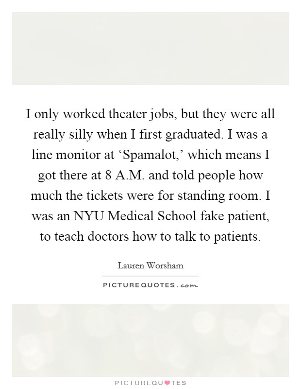 I only worked theater jobs, but they were all really silly when I first graduated. I was a line monitor at ‘Spamalot,' which means I got there at 8 A.M. and told people how much the tickets were for standing room. I was an NYU Medical School fake patient, to teach doctors how to talk to patients. Picture Quote #1
