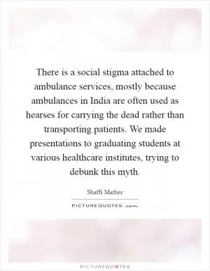 There is a social stigma attached to ambulance services, mostly because ambulances in India are often used as hearses for carrying the dead rather than transporting patients. We made presentations to graduating students at various healthcare institutes, trying to debunk this myth Picture Quote #1