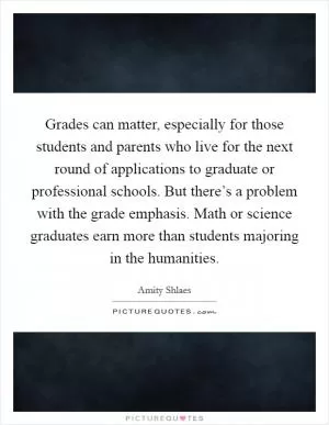 Grades can matter, especially for those students and parents who live for the next round of applications to graduate or professional schools. But there’s a problem with the grade emphasis. Math or science graduates earn more than students majoring in the humanities Picture Quote #1
