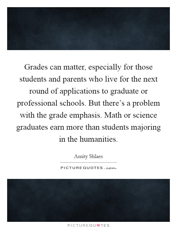 Grades can matter, especially for those students and parents who live for the next round of applications to graduate or professional schools. But there's a problem with the grade emphasis. Math or science graduates earn more than students majoring in the humanities. Picture Quote #1