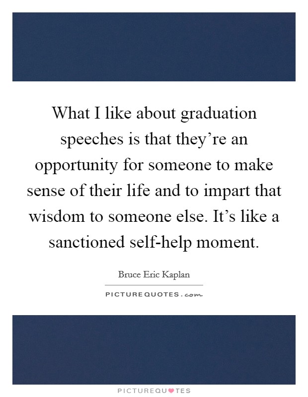 What I like about graduation speeches is that they're an opportunity for someone to make sense of their life and to impart that wisdom to someone else. It's like a sanctioned self-help moment. Picture Quote #1