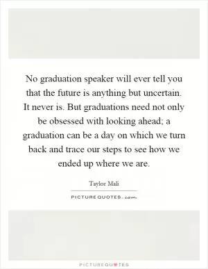 No graduation speaker will ever tell you that the future is anything but uncertain. It never is. But graduations need not only be obsessed with looking ahead; a graduation can be a day on which we turn back and trace our steps to see how we ended up where we are Picture Quote #1